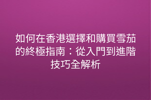 如何在香港選擇和購買雪茄的終極指南:從入門到進階技巧全解析