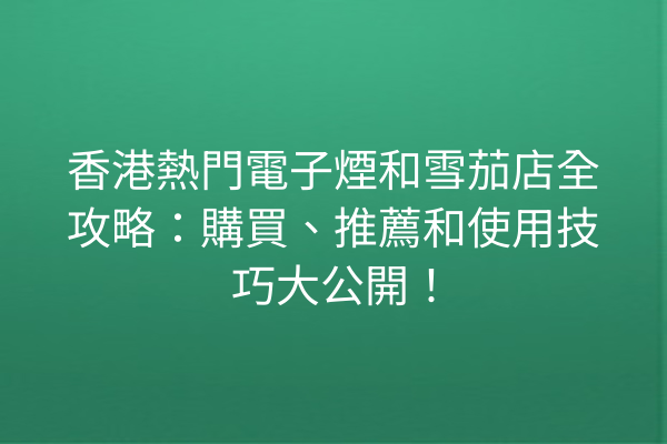 香港熱門電子煙和雪茄店全攻略：購買、推薦和使用技巧大公開！