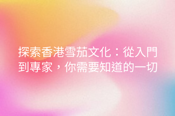 探索香港雪茄文化：從入門到專家，你需要知道的一切