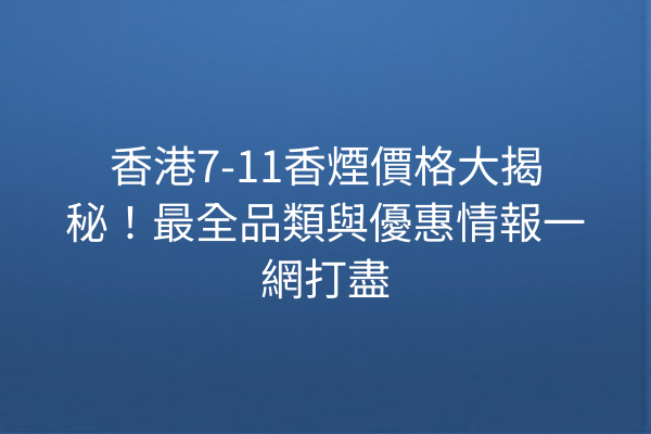 香港7-11香煙價格大揭秘!最全品類與優惠情報一網打盡