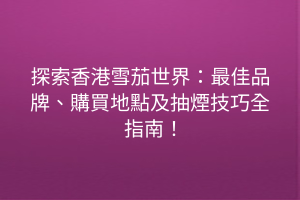 探索香港雪茄世界：最佳品牌、購買地點及抽煙技巧全指南！