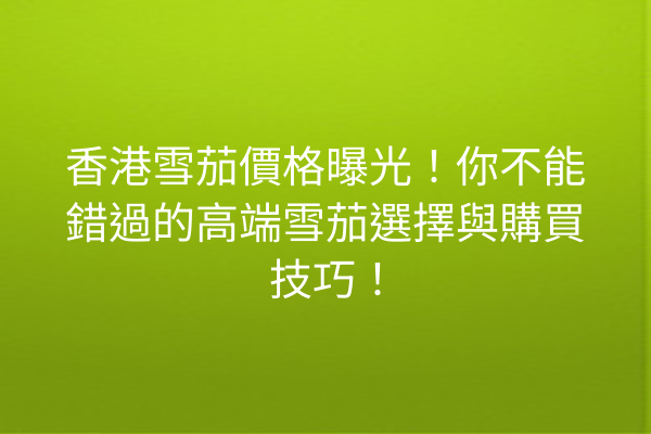 香港雪茄價格曝光！你不能錯過的高端雪茄選擇與購買技巧！