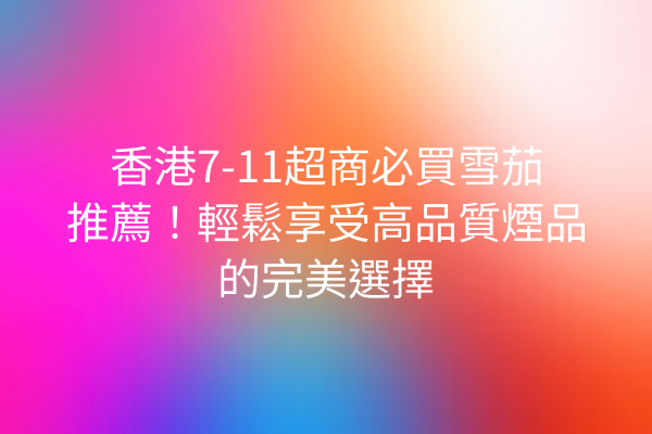香港7-11超商必買雪茄推薦！輕鬆享受高品質煙品的完美選擇