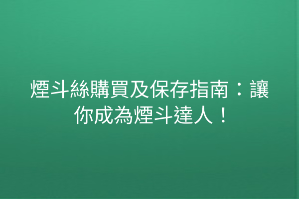 煙斗絲購買及保存指南:讓你成為煙斗達人!