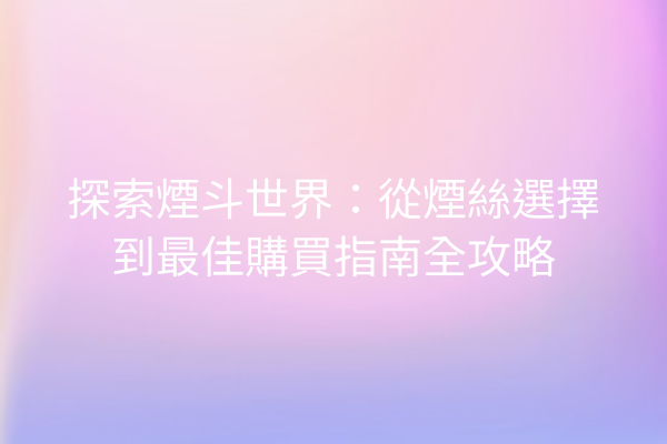 探索煙斗世界：從煙絲選擇到最佳購買指南全攻略