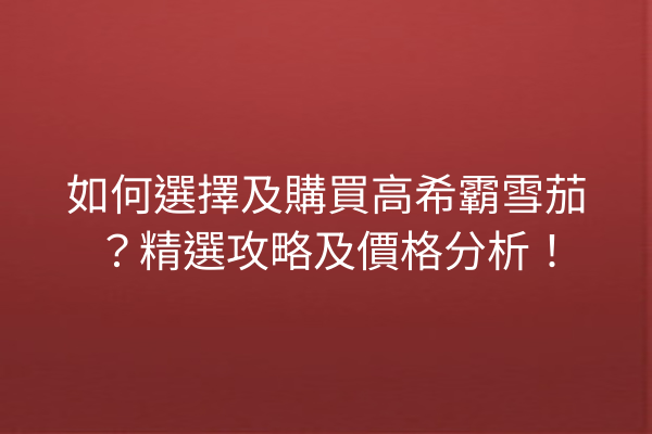 如何選擇及購買高希霸雪茄？精選攻略及價格分析！