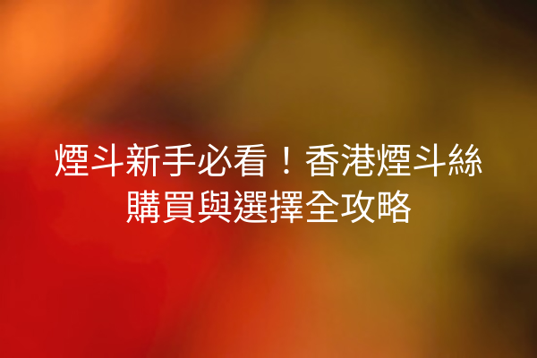 煙斗新手必看！香港煙斗絲購買與選擇全攻略