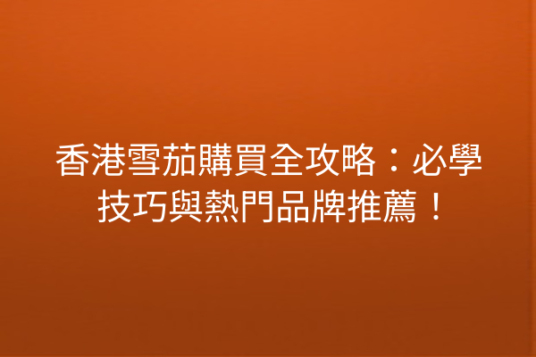 香港雪茄購買全攻略：必學技巧與熱門品牌推薦！