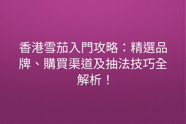 香港雪茄入門攻略：精選品牌、購買渠道及抽法技巧全解析！