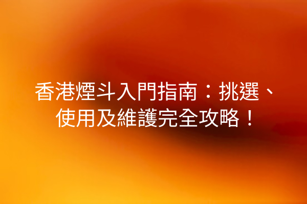 香港煙斗入門指南：挑選、使用及維護完全攻略！