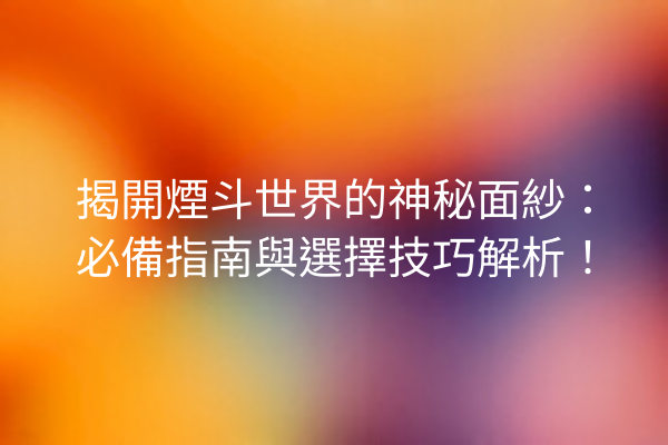 揭開煙斗世界的神秘面紗：必備指南與選擇技巧解析！