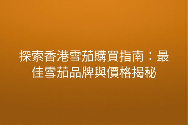 探索香港雪茄購買指南：最佳雪茄品牌與價格揭秘