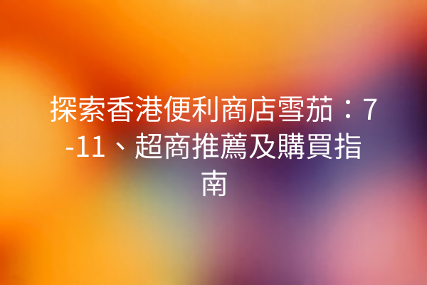 探索香港便利商店雪茄：7-11、超商推薦及購買指南