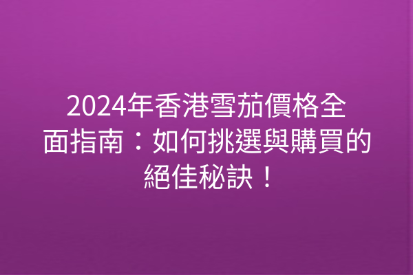 2024年香港雪茄價格全面指南：如何挑選與購買的絕佳秘訣！