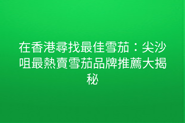 在香港尋找最佳雪茄：尖沙咀最熱賣雪茄品牌推薦大揭秘