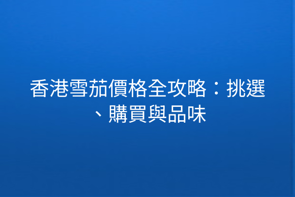 香港雪茄價格全攻略：挑選、購買與品味