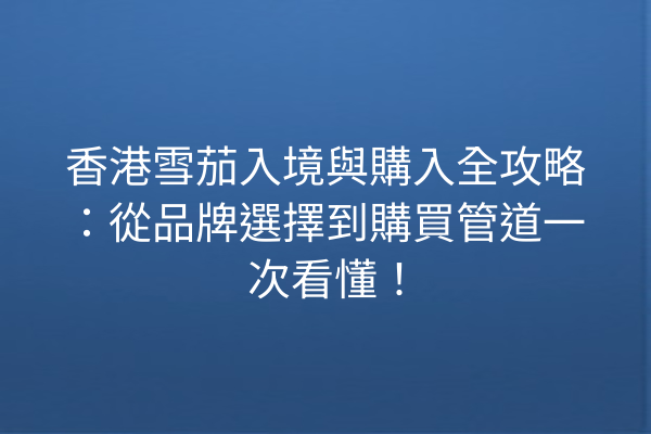 香港雪茄入境與購入全攻略：從品牌選擇到購買管道一次看懂！