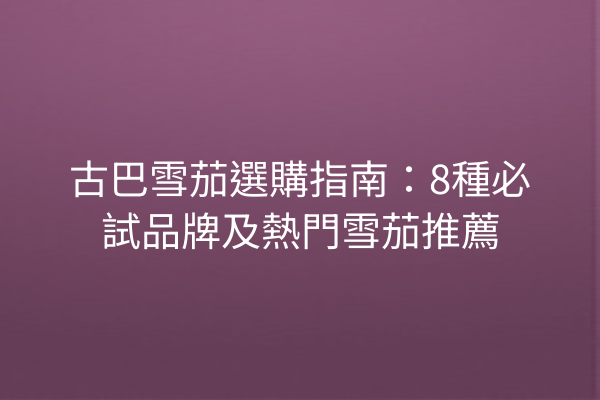 古巴雪茄選購指南：8種必試品牌及熱門雪茄推薦