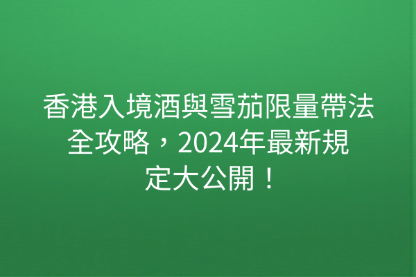 香港入境酒與雪茄限量帶法全攻略,2024年最新規定大公開!