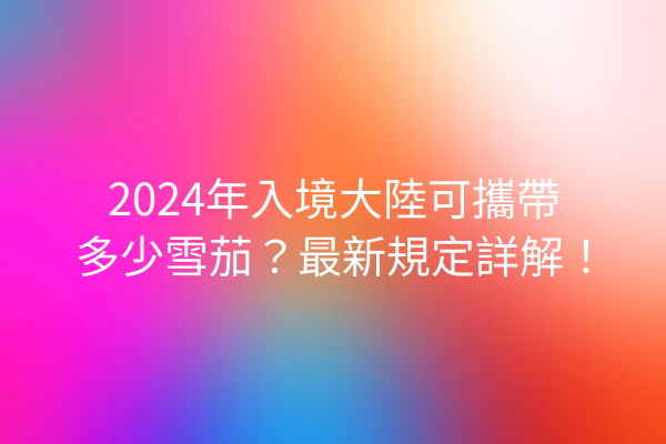 2024年入境大陸可攜帶多少雪茄？最新規定詳解！