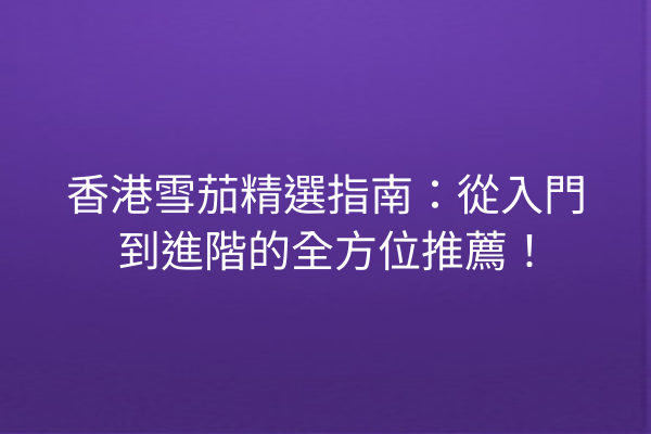 香港雪茄精選指南：從入門到進階的全方位推薦！