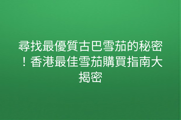 尋找最優質古巴雪茄的秘密！香港最佳雪茄購買指南大揭密