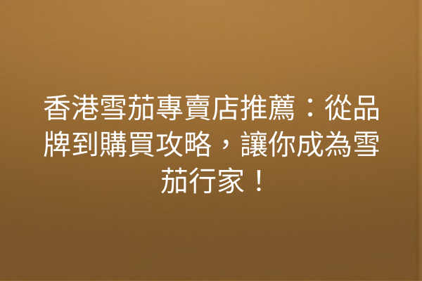 香港雪茄專賣店推薦：從品牌到購買攻略，讓你成為雪茄行家！