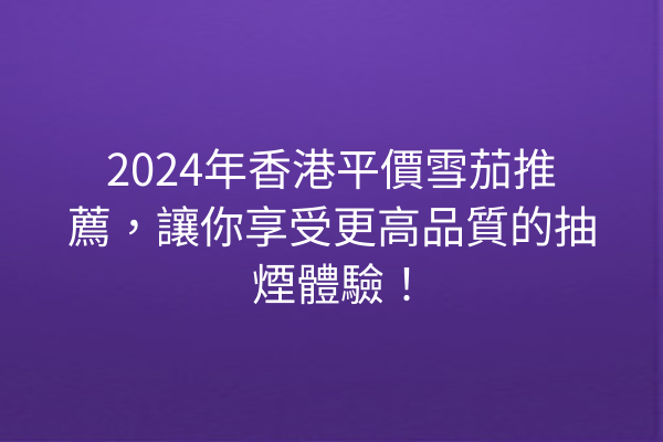 2024年香港平價雪茄推薦，讓你享受更高品質的抽煙體驗！