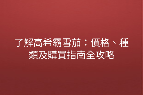 了解高希霸雪茄：價格、種類及購買指南全攻略