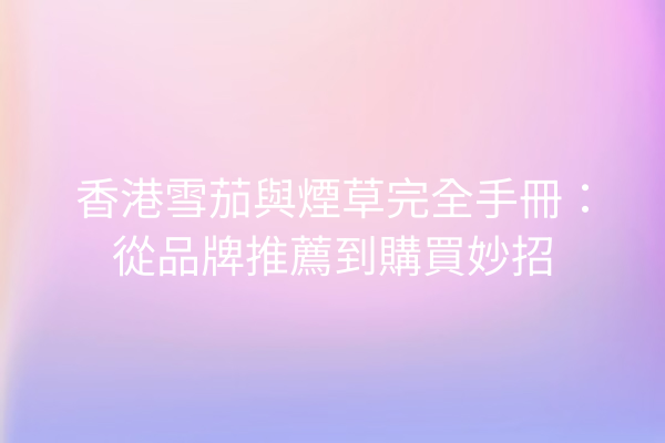 香港雪茄與煙草完全手冊：從品牌推薦到購買妙招