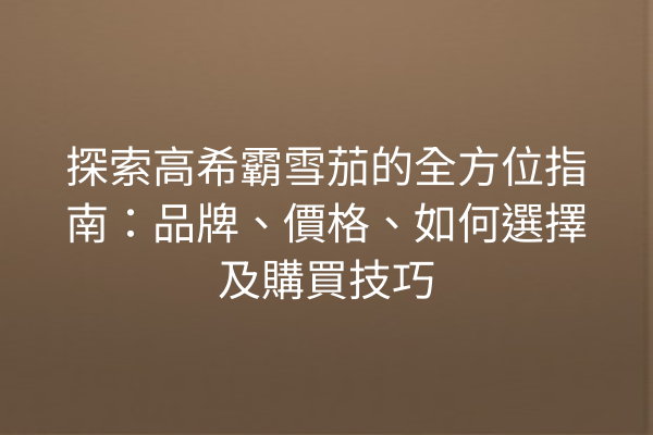 探索高希霸雪茄的全方位指南：品牌、價格、如何選擇及購買技巧