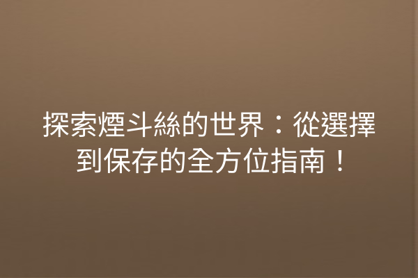 探索煙斗絲的世界：從選擇到保存的全方位指南！