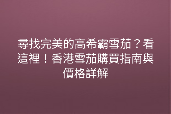尋找完美的高希霸雪茄？看這裡！香港雪茄購買指南與價格詳解