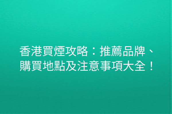 香港買煙攻略：推薦品牌、購買地點及注意事項大全！