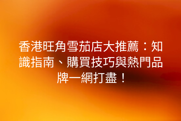 香港旺角雪茄店大推薦：知識指南、購買技巧與熱門品牌一網打盡！