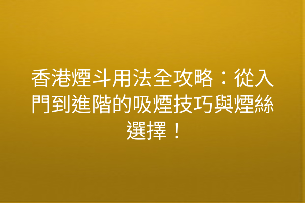 香港煙斗用法全攻略：從入門到進階的吸煙技巧與煙絲選擇！