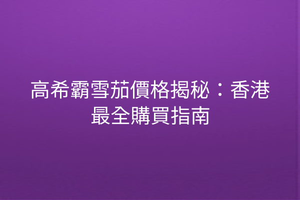 高希霸雪茄價格揭秘：香港最全購買指南