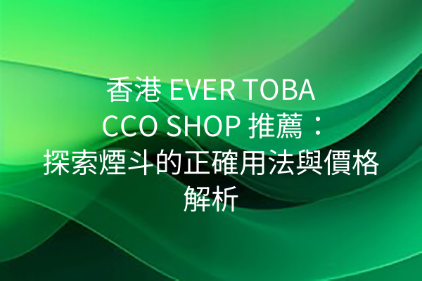 香港 EVER TOBACCO SHOP 推薦：探索煙斗的正確用法與價格解析