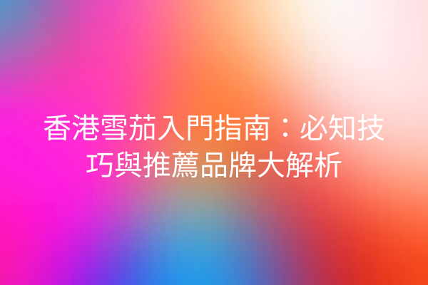 香港雪茄入門指南：必知技巧與推薦品牌大解析