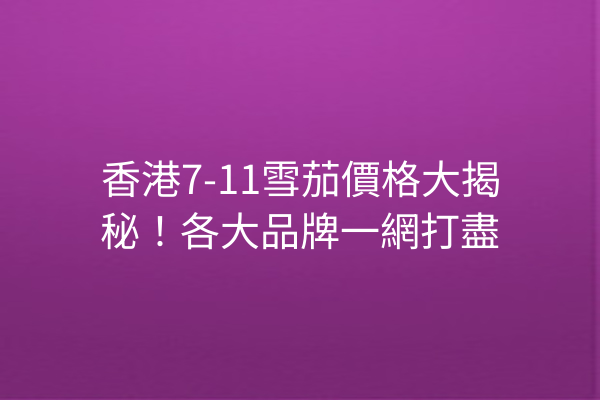 香港7-11雪茄價格大揭秘！各大品牌一網打盡