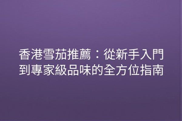 香港雪茄推薦：從新手入門到專家級品味的全方位指南