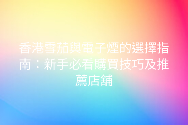 香港雪茄與電子煙的選擇指南：新手必看購買技巧及推薦店舖