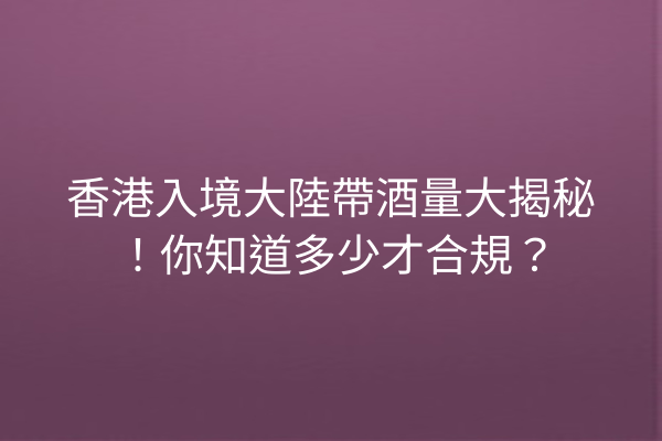 香港入境大陸帶酒量大揭秘!你知道多少才合規?