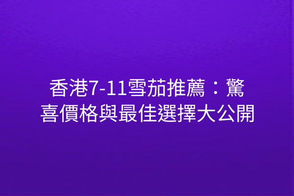 香港7-11雪茄推薦：驚喜價格與最佳選擇大公開