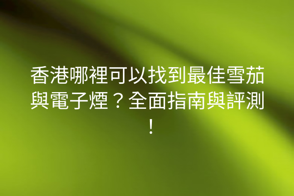 香港哪裡可以找到最佳雪茄與電子煙？全面指南與評測！