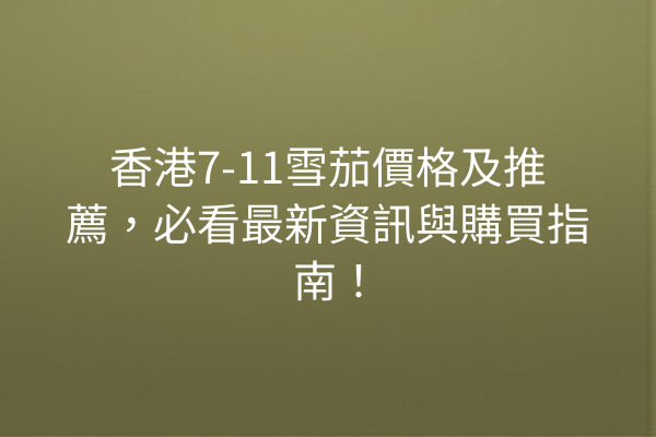 香港7-11雪茄價格及推薦，必看最新資訊與購買指南！