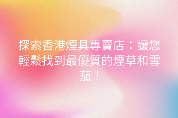探索香港煙具專賣店：讓您輕鬆找到最優質的煙草和雪茄！