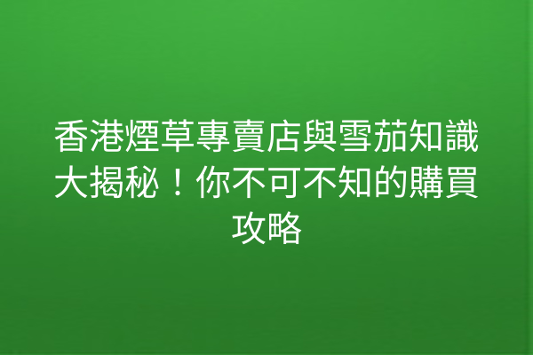 香港煙草專賣店與雪茄知識大揭秘！你不可不知的購買攻略
