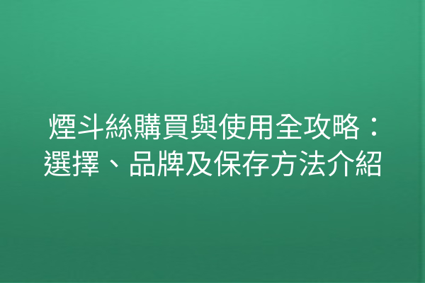 煙斗絲購買與使用全攻略：選擇、品牌及保存方法介紹