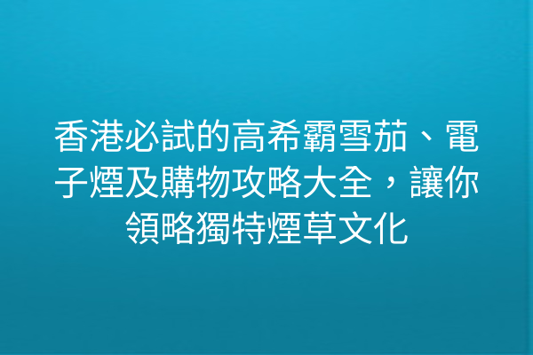 香港必試的高希霸雪茄、電子煙及購物攻略大全，讓你領略獨特煙草文化